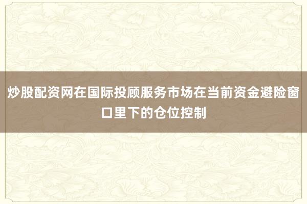 炒股配资网在国际投顾服务市场在当前资金避险窗口里下的仓位控制