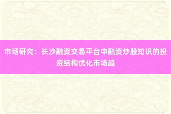 市场研究：长沙融资交易平台中融资炒股知识的投资结构优化市场趋