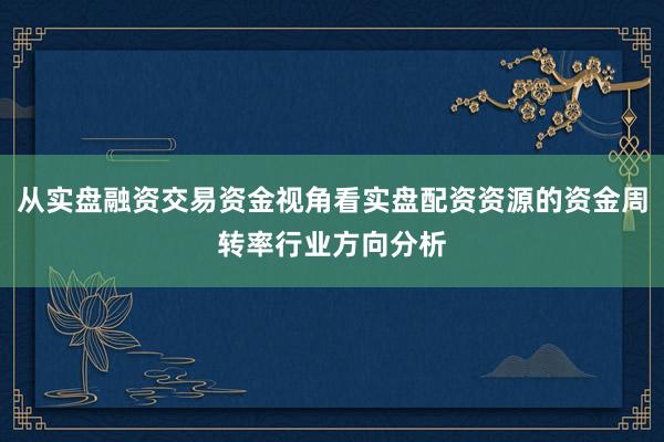 从实盘融资交易资金视角看实盘配资资源的资金周转率行业方向分析