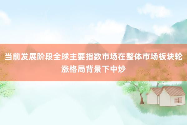 当前发展阶段全球主要指数市场在整体市场板块轮涨格局背景下中炒