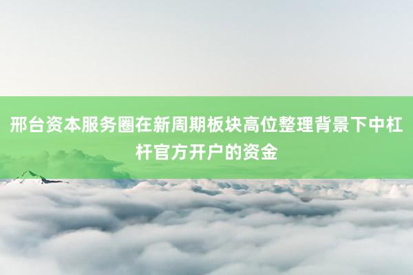 邢台资本服务圈在新周期板块高位整理背景下中杠杆官方开户的资金