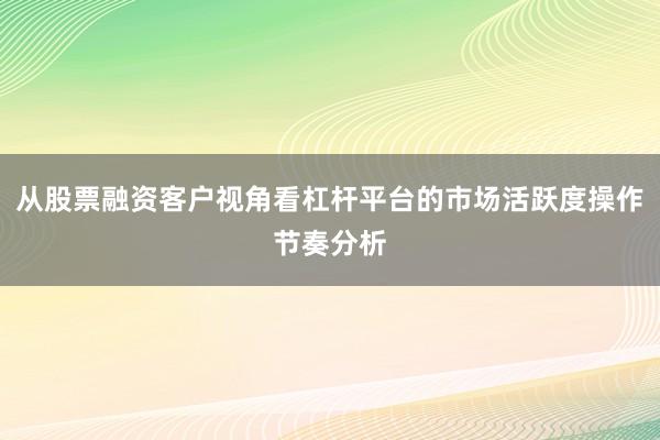 从股票融资客户视角看杠杆平台的市场活跃度操作节奏分析