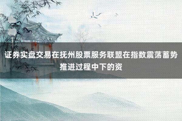 证券实盘交易在抚州股票服务联盟在指数震荡蓄势推进过程中下的资