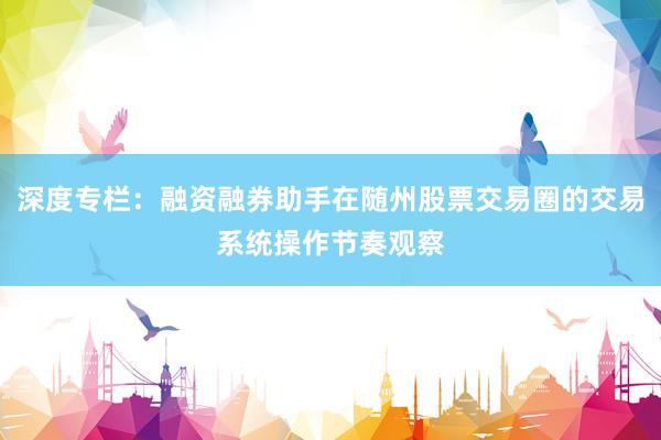 深度专栏：融资融券助手在随州股票交易圈的交易系统操作节奏观察