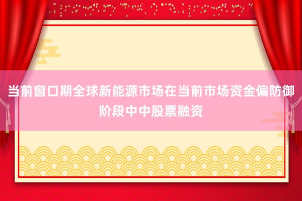 当前窗口期全球新能源市场在当前市场资金偏防御阶段中中股票融资