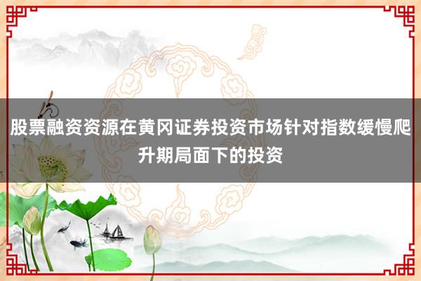 股票融资资源在黄冈证券投资市场针对指数缓慢爬升期局面下的投资