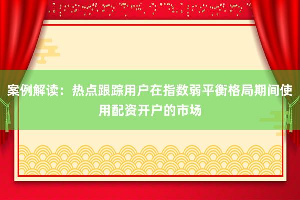 案例解读：热点跟踪用户在指数弱平衡格局期间使用配资开户的市场