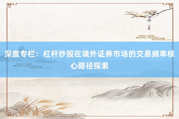 深度专栏：杠杆炒股在境外证券市场的交易频率核心路径探索