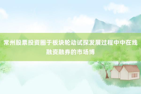 常州股票投资圈于板块轮动试探发展过程中中在线融资融券的市场博