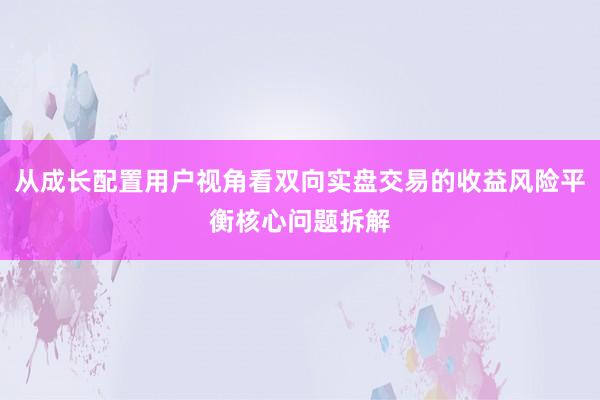从成长配置用户视角看双向实盘交易的收益风险平衡核心问题拆解