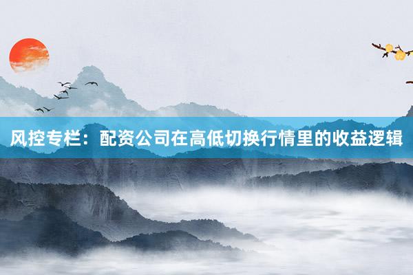 风控专栏：配资公司在高低切换行情里的收益逻辑