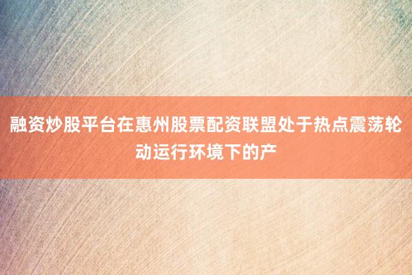 融资炒股平台在惠州股票配资联盟处于热点震荡轮动运行环境下的产