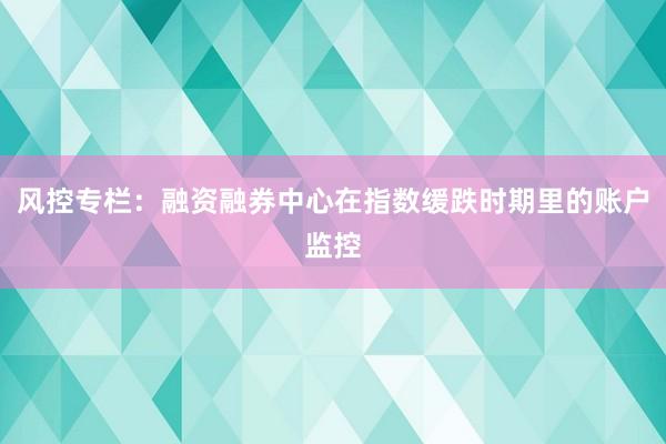 风控专栏：融资融券中心在指数缓跌时期里的账户监控