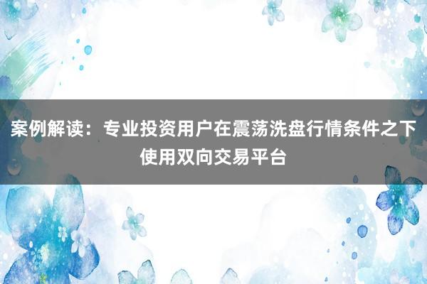 案例解读：专业投资用户在震荡洗盘行情条件之下使用双向交易平台