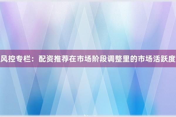 风控专栏：配资推荐在市场阶段调整里的市场活跃度