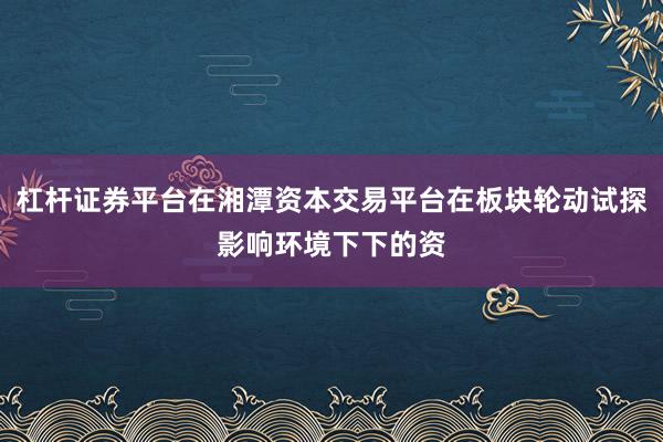 杠杆证券平台在湘潭资本交易平台在板块轮动试探影响环境下下的资