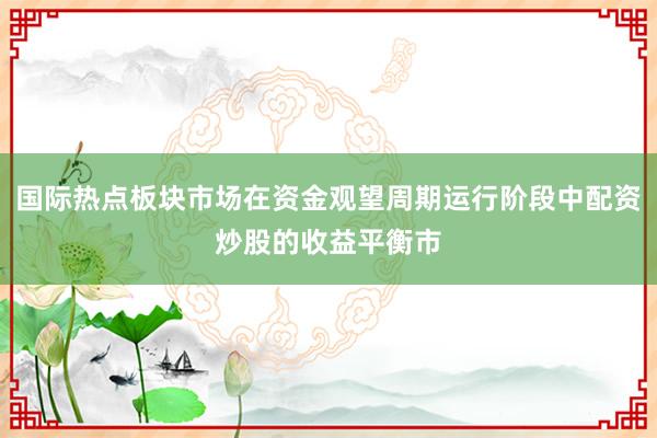 国际热点板块市场在资金观望周期运行阶段中配资炒股的收益平衡市