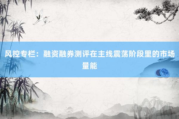 风控专栏：融资融券测评在主线震荡阶段里的市场量能