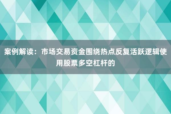 案例解读：市场交易资金围绕热点反复活跃逻辑使用股票多空杠杆的