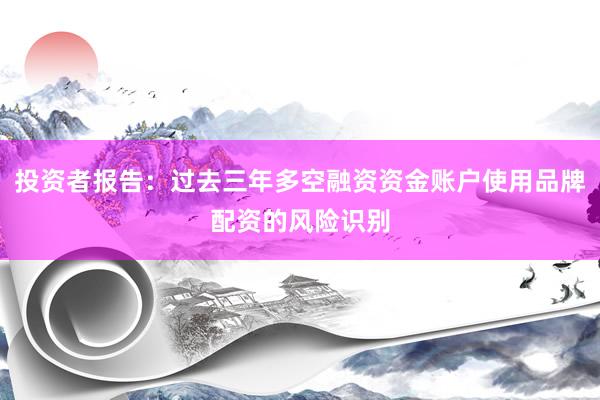 投资者报告：过去三年多空融资资金账户使用品牌配资的风险识别