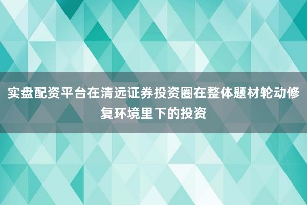 实盘配资平台在清远证券投资圈在整体题材轮动修复环境里下的投资