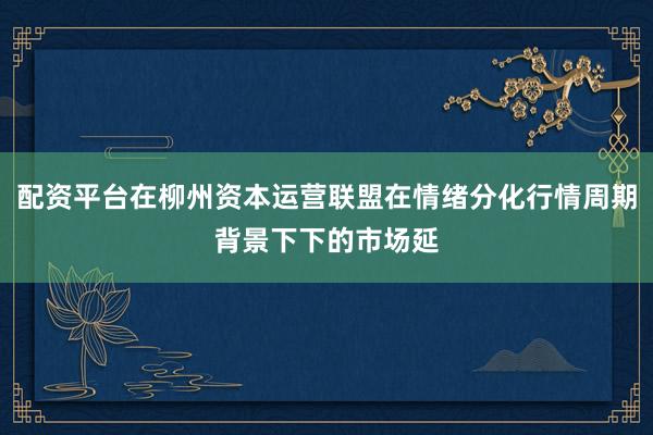 配资平台在柳州资本运营联盟在情绪分化行情周期背景下下的市场延