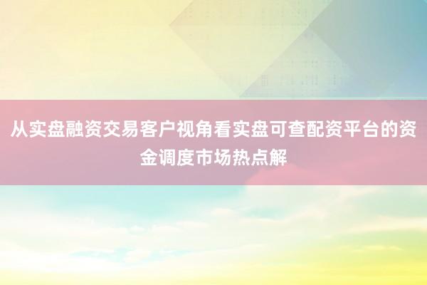 从实盘融资交易客户视角看实盘可查配资平台的资金调度市场热点解