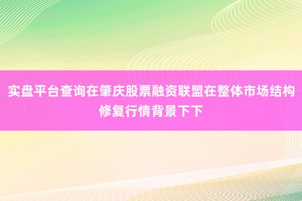 实盘平台查询在肇庆股票融资联盟在整体市场结构修复行情背景下下