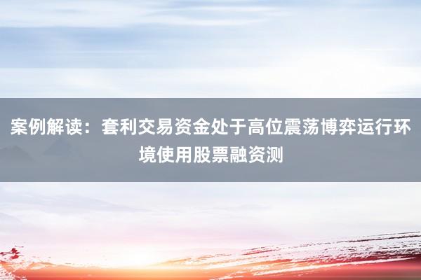 案例解读：套利交易资金处于高位震荡博弈运行环境使用股票融资测