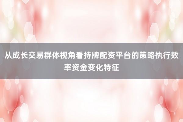 从成长交易群体视角看持牌配资平台的策略执行效率资金变化特征