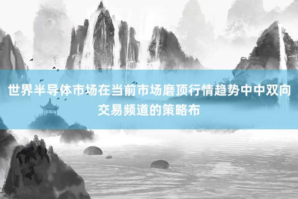 世界半导体市场在当前市场磨顶行情趋势中中双向交易频道的策略布