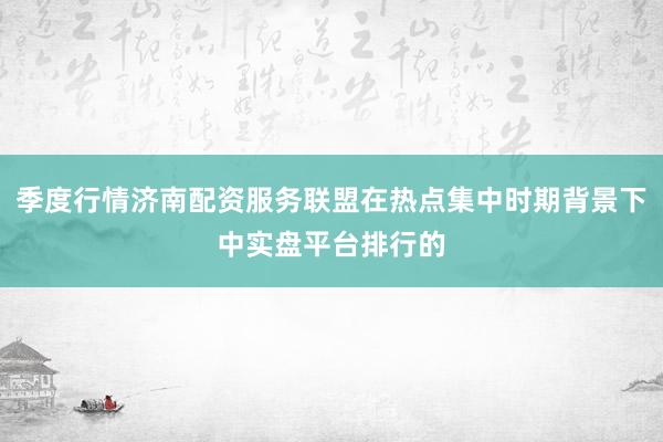 季度行情济南配资服务联盟在热点集中时期背景下中实盘平台排行的