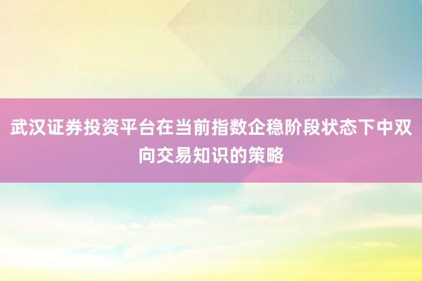 武汉证券投资平台在当前指数企稳阶段状态下中双向交易知识的策略