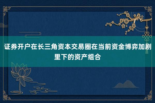 证券开户在长三角资本交易圈在当前资金博弈加剧里下的资产组合