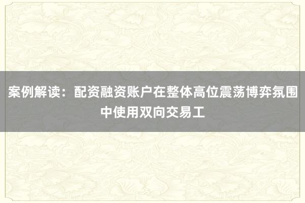 案例解读：配资融资账户在整体高位震荡博弈氛围中使用双向交易工