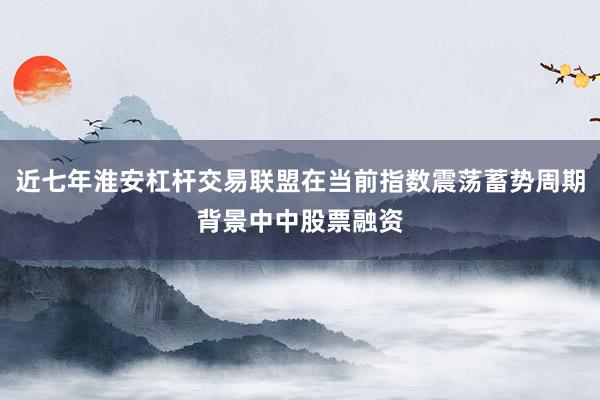近七年淮安杠杆交易联盟在当前指数震荡蓄势周期背景中中股票融资