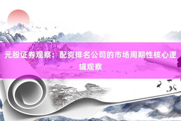 元股证券观察：配资排名公司的市场周期性核心逻辑观察