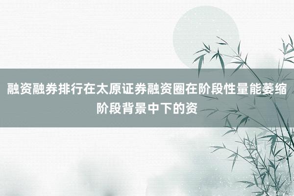 融资融券排行在太原证券融资圈在阶段性量能萎缩阶段背景中下的资