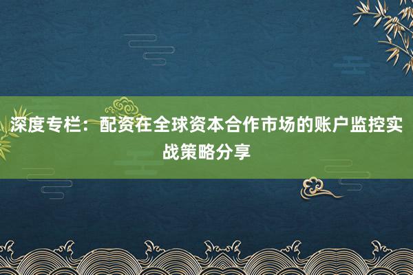 深度专栏：配资在全球资本合作市场的账户监控实战策略分享