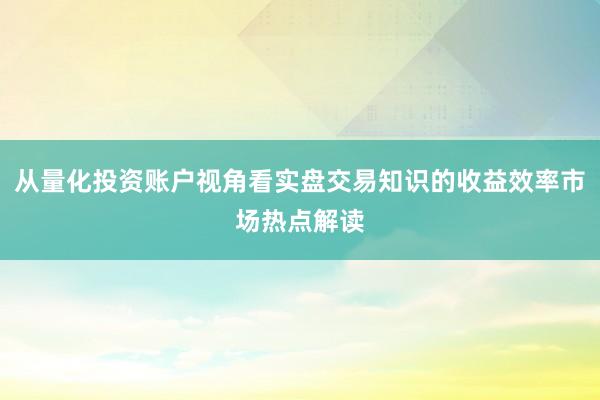 从量化投资账户视角看实盘交易知识的收益效率市场热点解读