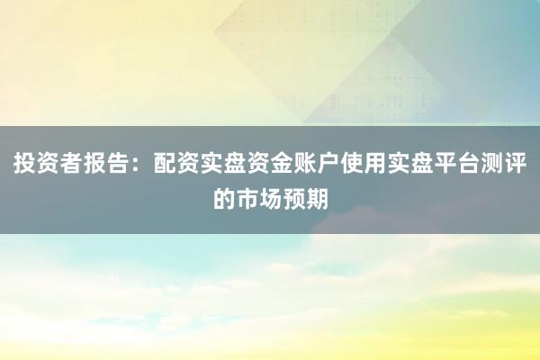 投资者报告：配资实盘资金账户使用实盘平台测评的市场预期