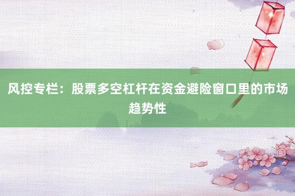 风控专栏：股票多空杠杆在资金避险窗口里的市场趋势性