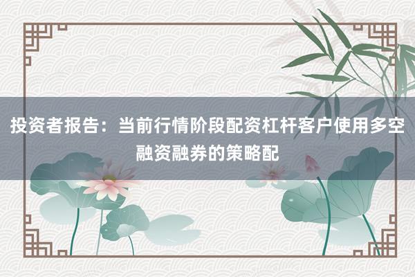 投资者报告：当前行情阶段配资杠杆客户使用多空融资融券的策略配