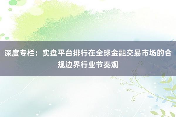 深度专栏：实盘平台排行在全球金融交易市场的合规边界行业节奏观
