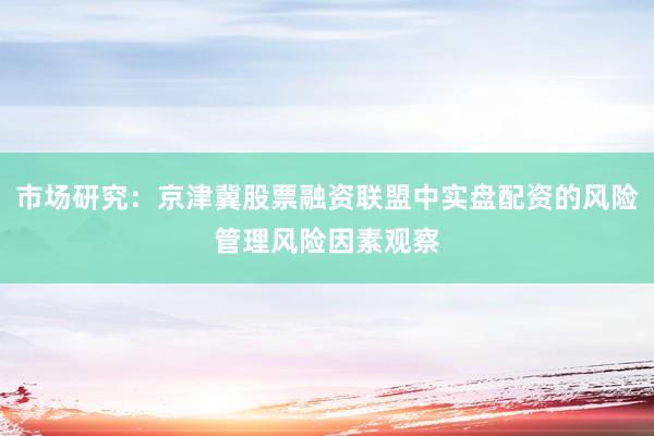 市场研究：京津冀股票融资联盟中实盘配资的风险管理风险因素观察