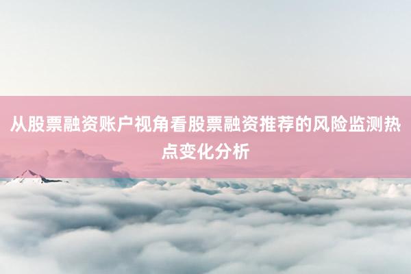 从股票融资账户视角看股票融资推荐的风险监测热点变化分析