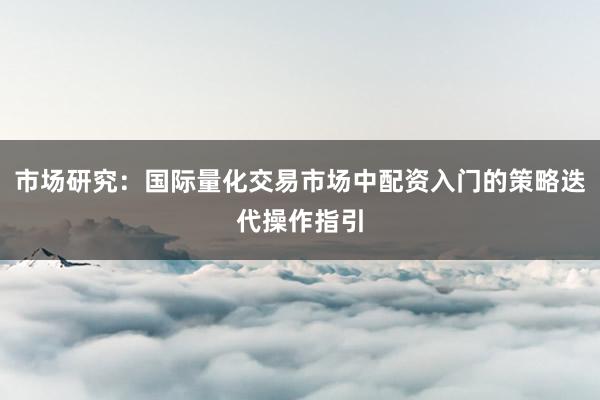 市场研究：国际量化交易市场中配资入门的策略迭代操作指引