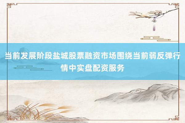 当前发展阶段盐城股票融资市场围绕当前弱反弹行情中实盘配资服务