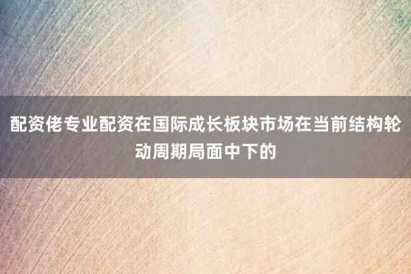 配资佬专业配资在国际成长板块市场在当前结构轮动周期局面中下的