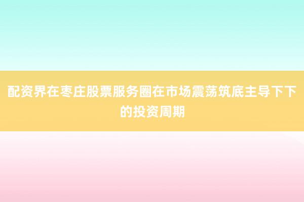 配资界在枣庄股票服务圈在市场震荡筑底主导下下的投资周期
